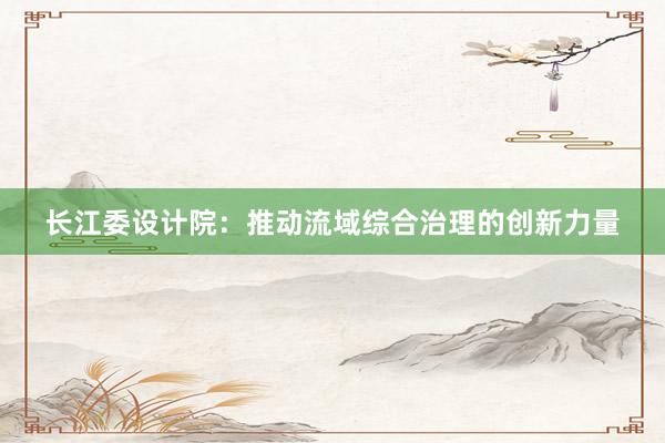 长江委设计院：推动流域综合治理的创新力量