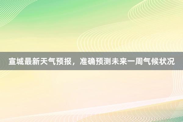 宣城最新天气预报，准确预测未来一周气候状况