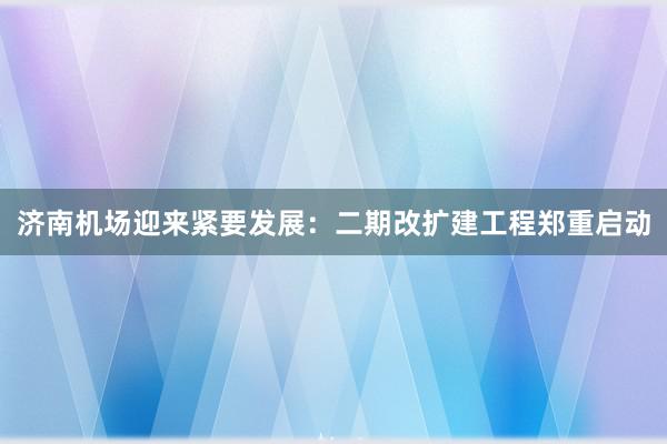 济南机场迎来紧要发展：二期改扩建工程郑重启动